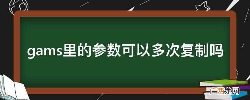 gams里的参数可以多次复制 gams里的参数可以多次复制吗