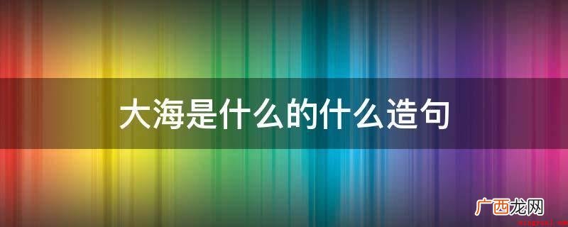 大海是啥的什么造句有 大海是什么的什么造句