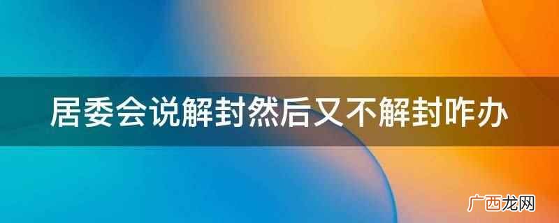 居委会说解封然后又不解封,可以联系社区、政府部门、疫情防控部 居委会说解封然后又不解封咋办