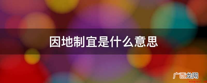 因地制宜意思是依据全国各地的详细情况,制定适合的方法 因地制宜是什么意思
