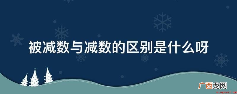 减号前的是被减数,减号后的是减数 被减数与减数的区别是什么呀