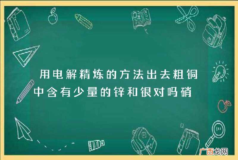 用电解精炼的方法出去粗铜中含有少量的锌和银对吗硝