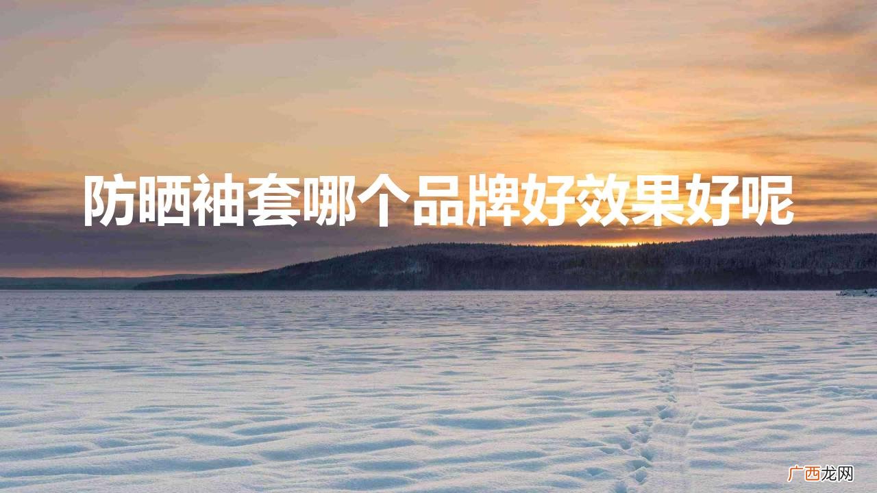 怎么挑选防晒效果好的冰袖 防晒袖套哪个品牌好效果好呢