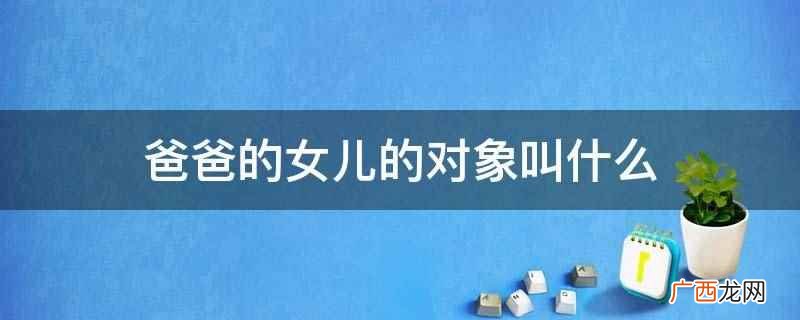 父亲可以称呼女儿的爱人为女婿 爸爸的女儿的对象叫什么