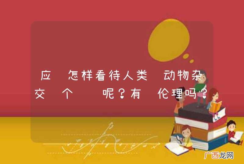应该怎样看待人类给动物杂交这个问题呢？有违伦理吗？