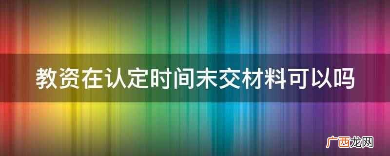 教师资格证认定事项办理必须由本人携带相关证件和材料前去 教资在认定时间末交材料可以吗