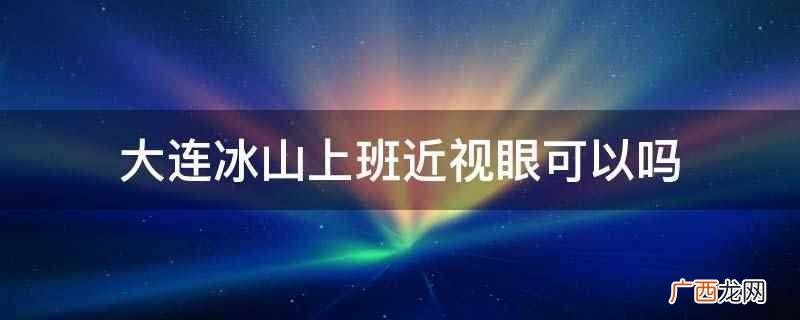 大连冰山上班近视眼可以 大连冰山上班近视眼可以吗