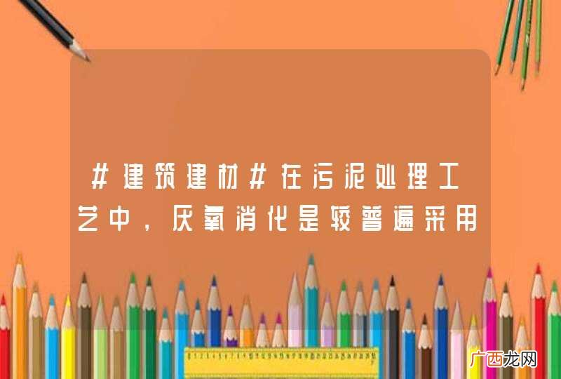 #建筑建材#在污泥处理工艺中，厌氧消化是较普遍采用的稳定化技术吗？ ...