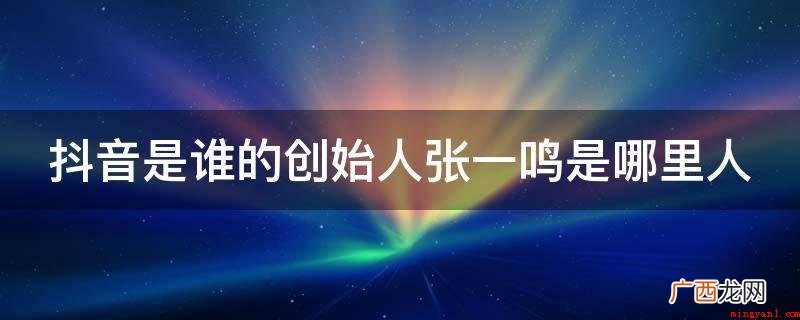 抖音短视频的创始人是张一鸣 抖音是谁的创始人张一鸣是哪里人