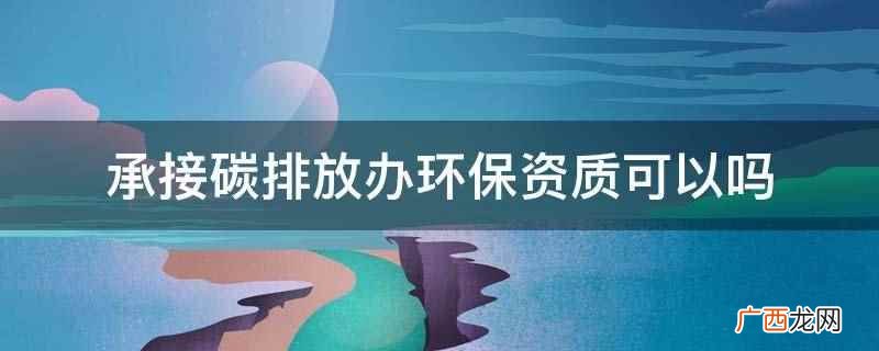 承接碳排放办环保资质可以,但需要通过省级质量监督部门的资质认 承接碳排放办环保资质可以吗