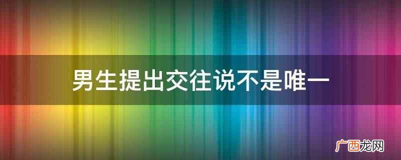 男生提出交往说不是唯一说明他不止你一个,他心里还有别人