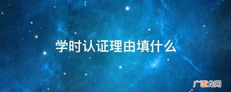 学时认证理由应根据实际情况填写内容 学时认证理由填什么