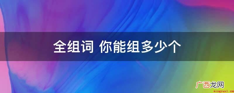 全家统统、全新升级、全集、齐备、整体 全组词 你能组多少个