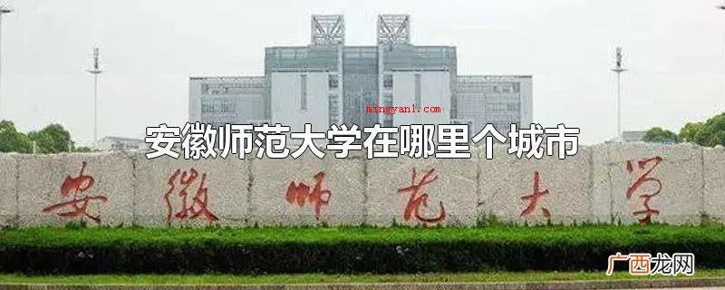 安徽师范大学在安徽芜湖市 安徽师范大学在哪里个城市