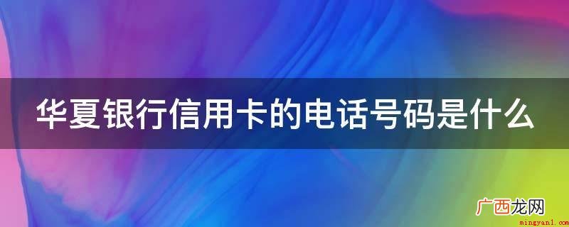华夏银行信用卡联系电话 华夏银行信用卡的电话号码是什么