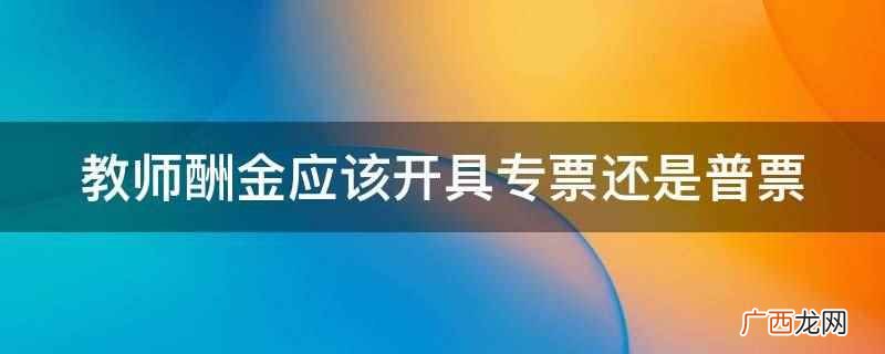 教师酬金应该开具普票吗 教师酬金应该开具专票还是普票