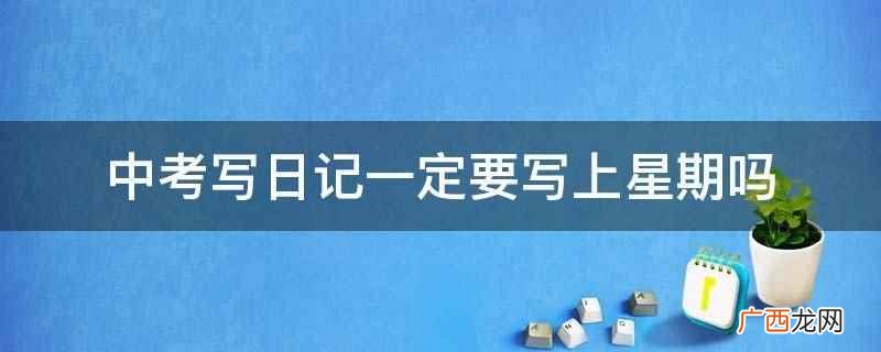 中考写日记要写上星期,日记本身就是记录每天的生活状态和事件 中考写日记一定要写上星期吗