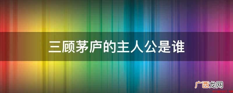 三国诸葛亮、三国刘备、关羽、张飞 三顾茅庐的主人公是谁