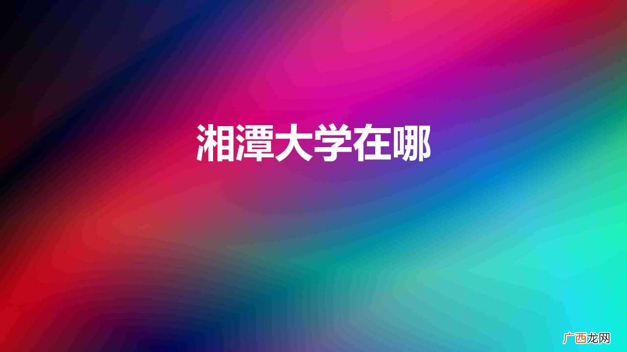 湘潭大学新晋双一流的老牌高校 湘潭大学在哪