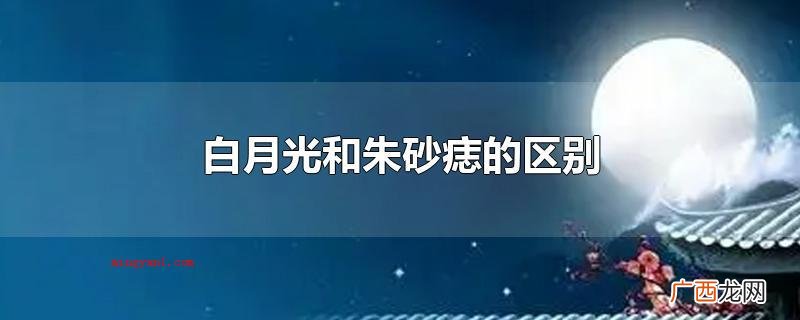白月光和朱砂痣的差别_健康频道 白月光和朱砂痣的区别
