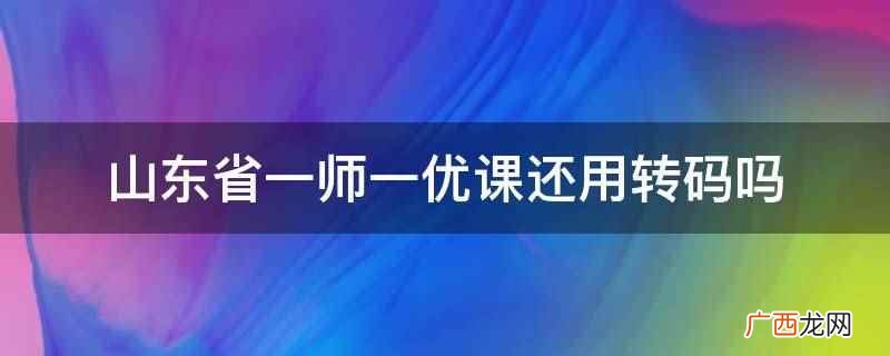 山东省一师一优课转码之后不用再转码 山东省一师一优课还用转码吗