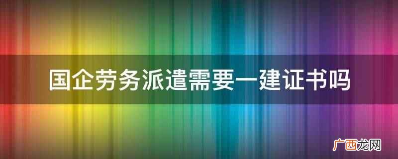 国企劳务派遣需要一建证书 国企劳务派遣需要一建证书吗