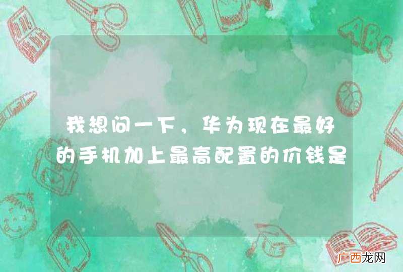 我想问一下，华为现在最好的手机加上最高配置的价钱是多少？