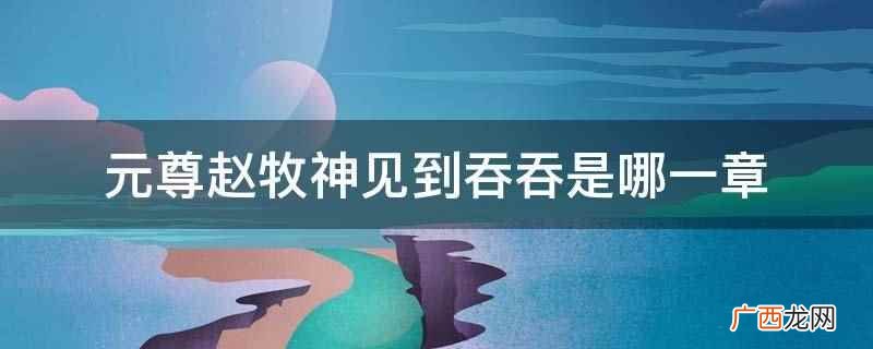 元尊赵牧神见到吞吞是1224章 元尊赵牧神见到吞吞是哪一章