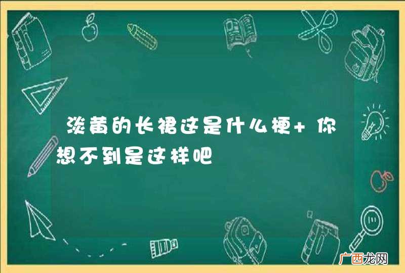 淡黄的长裙这是什么梗 你想不到是这样吧