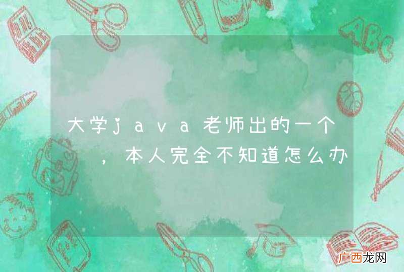 大学java老师出的一个课题,本人完全不知道怎么办,求各位大神指点