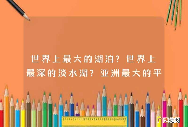 世界上最大的湖泊？世界上最深的淡水湖？亚洲最大的平原？ 世界上最深，最长，海拔最高的河流峡谷？