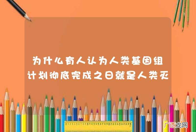 为什么有人认为人类基因组计划彻底完成之日就是人类灭亡之时