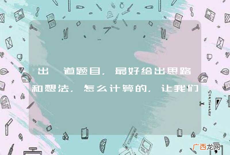 出一道题目，最好给出思路和想法，怎么计算的，让我们好分析