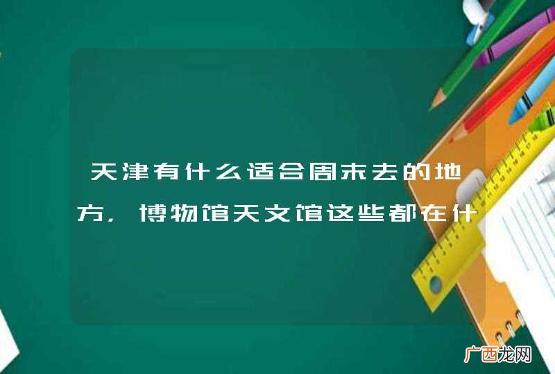 天津有什么适合周末去的地方，博物馆天文馆这些都在什么地方？