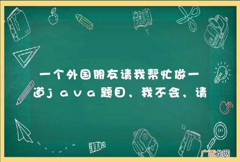 一个外国朋友请我帮忙做一道java题目，我不会，请大家帮忙！