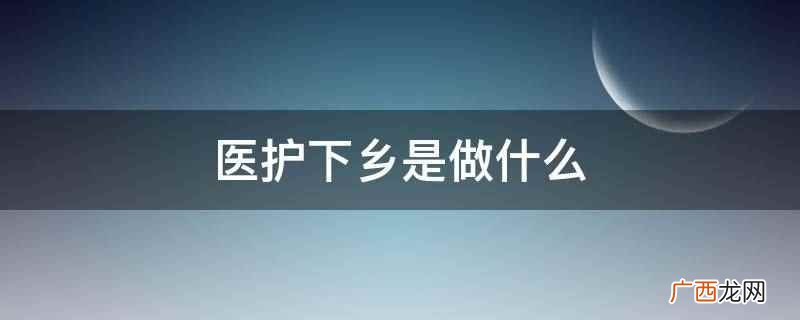 医护下乡主要是指导、帮助基层医务机构提高医疗技术水平 医护下乡是做什么