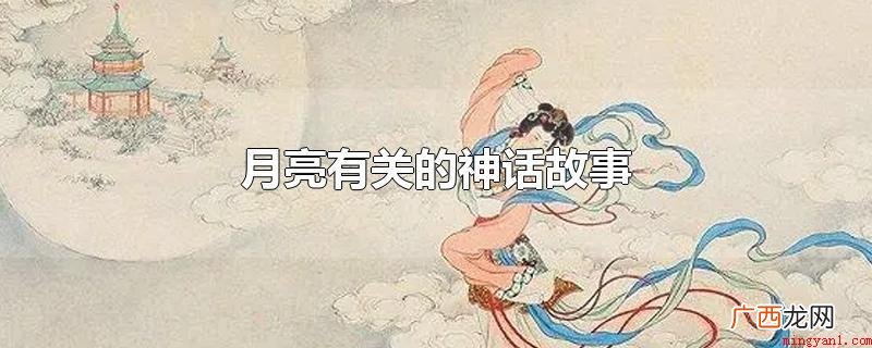 与月亮相关的神话传说故事 月亮有关的神话故事
