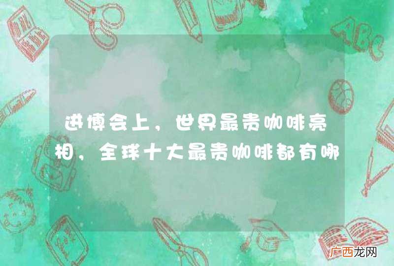 进博会上,世界最贵咖啡亮相,全球十大最贵咖啡都有哪些?