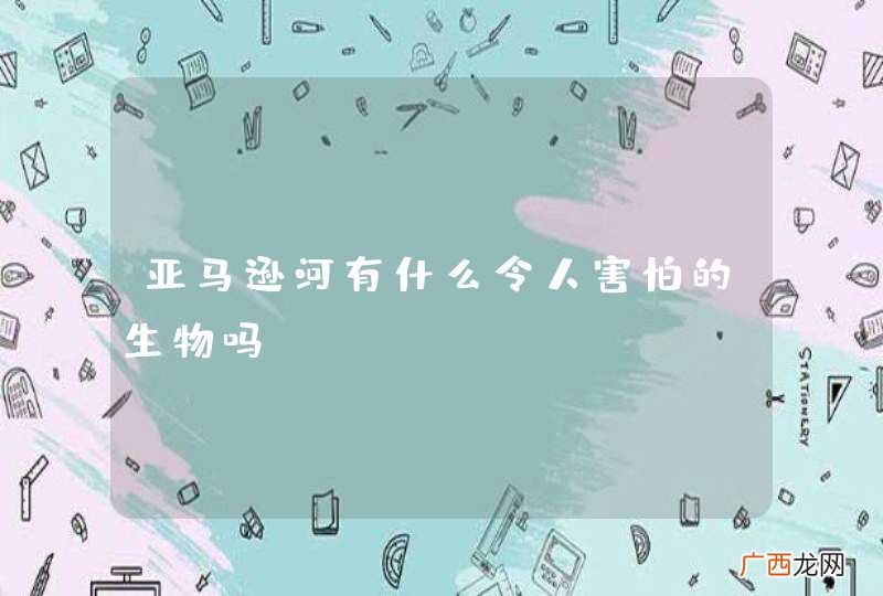 亚马逊河有什么令人害怕的生物吗？