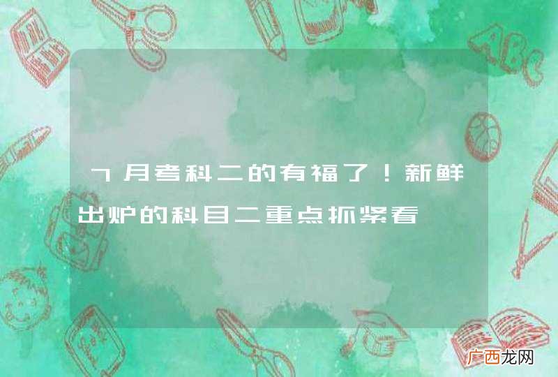 7月考科二的有福了！新鲜出炉的科目二重点抓紧看