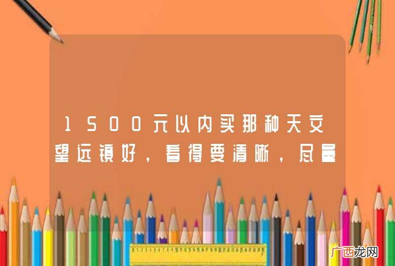1500元以内买那种天文望远镜好，看得要清晰，尽量能放大得大
