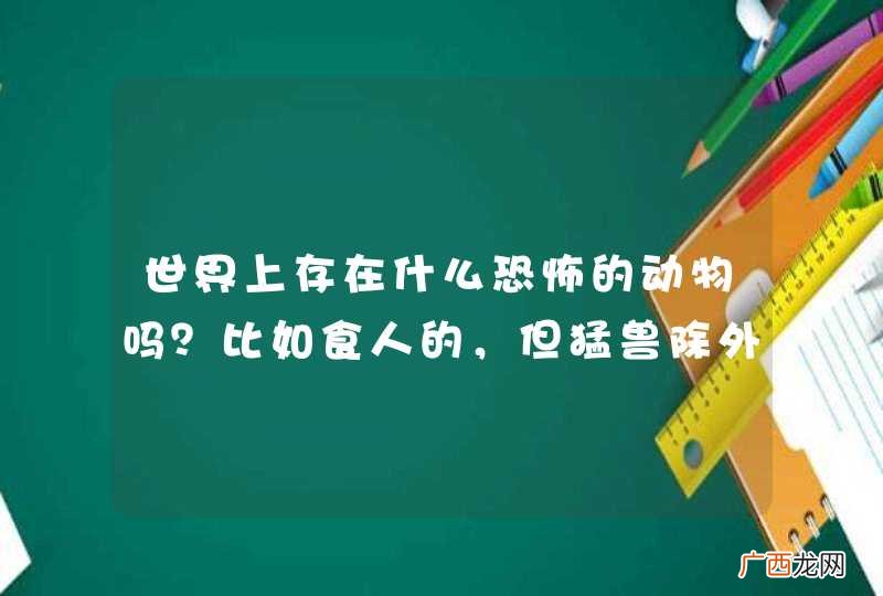 世界上存在什么恐怖的动物吗？比如食人的，但猛兽除外！