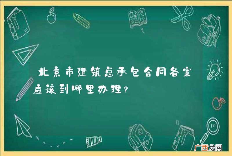 北京市建筑总承包合同备案应该到哪里办理？