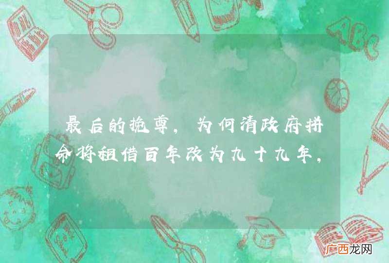 最后的挽尊，为何清政府拼命将租借百年改为九十九年，有什么不一样？