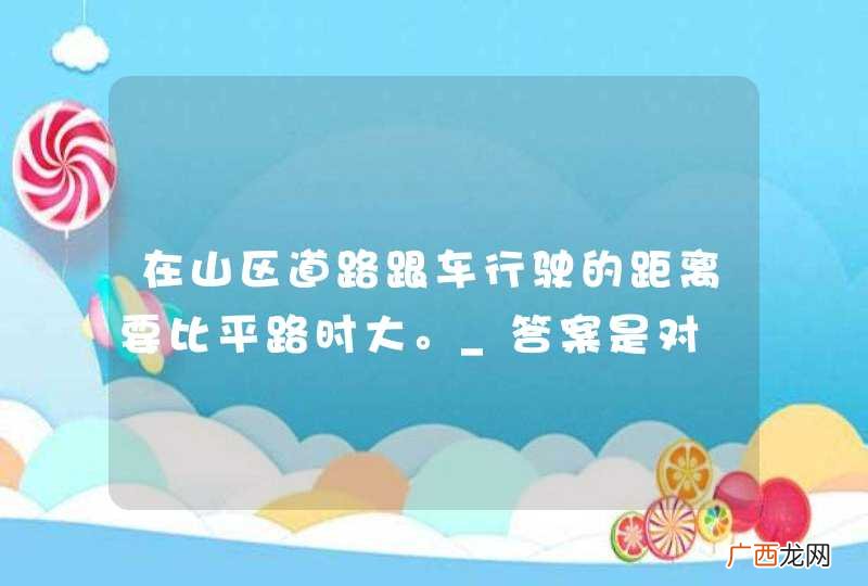 在山区道路跟车行驶的距离要比平路时大。_答案是对
