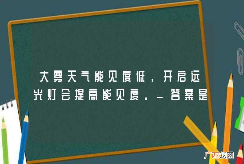 大雾天气能见度低，开启远光灯会提高能见度。_答案是错