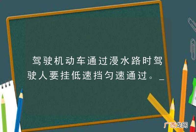 驾驶机动车通过漫水路时驾驶人要挂低速挡匀速通过。_答案是对