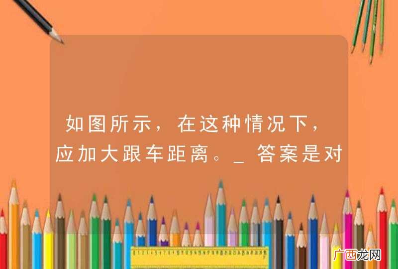 如图所示，在这种情况下，应加大跟车距离。_答案是对