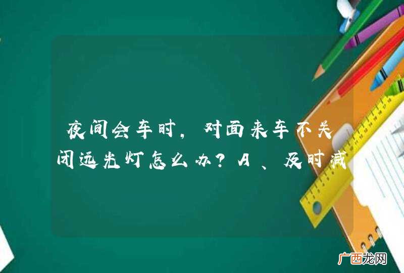 夜间会车时，对面来车不关闭远光灯怎么办？A、及时减速让行，必要时靠边停车B、开启远光灯，迫使来车变换灯光C、视线向右平移，防止眩目D、交替变换远近光灯，提醒来车_答案是ACD