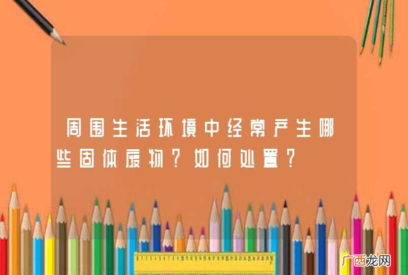 周围生活环境中经常产生哪些固体废物？如何处置？